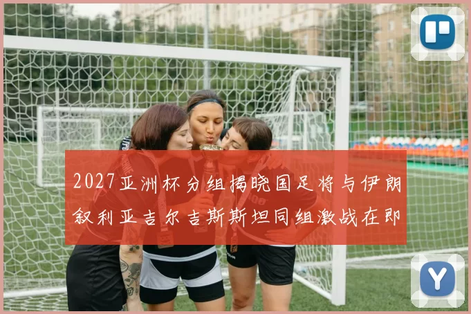 2027亚洲杯分组揭晓国足将与伊朗叙利亚吉尔吉斯斯坦同组激战在即