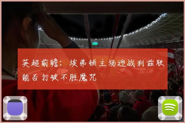 英超前瞻：埃弗顿主场迎战利兹联能否打破不胜魔咒