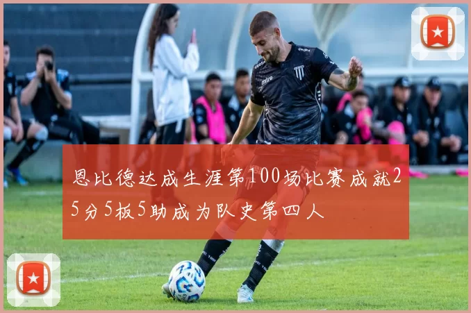 恩比德达成生涯第100场比赛成就25分5板5助成为队史第四人