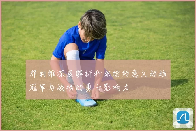 邓利维深度解析科尔续约意义超越冠军与战绩的勇士影响力