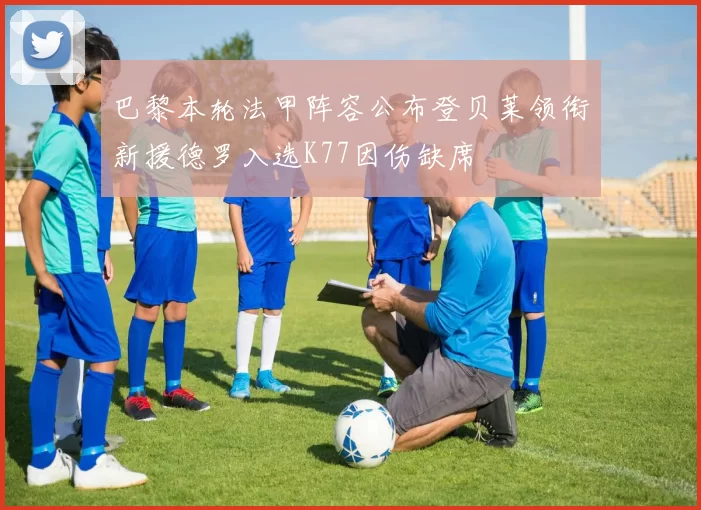 巴黎本轮法甲阵容公布登贝莱领衔新援德罗入选K77因伤缺席