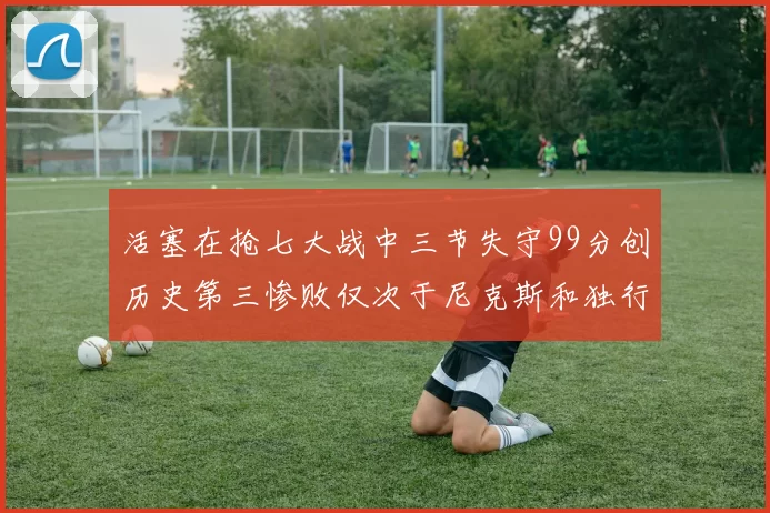 活塞在抢七大战中三节失守99分创历史第三惨败仅次于尼克斯和独行侠