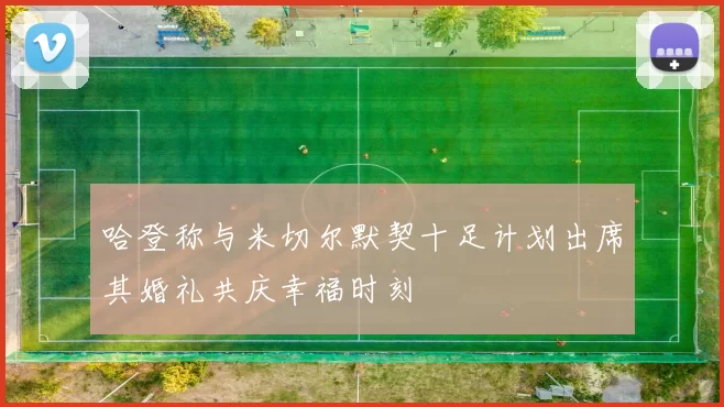 哈登称与米切尔默契十足计划出席其婚礼共庆幸福时刻