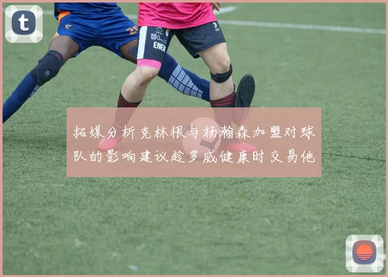 拓媒分析克林根与杨瀚森加盟对球队的影响建议趁罗威健康时交易他