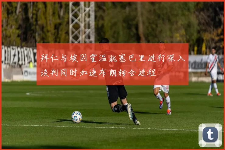 拜仁与埃因霍温就塞巴里进行深入谈判同时加速布朗转会进程