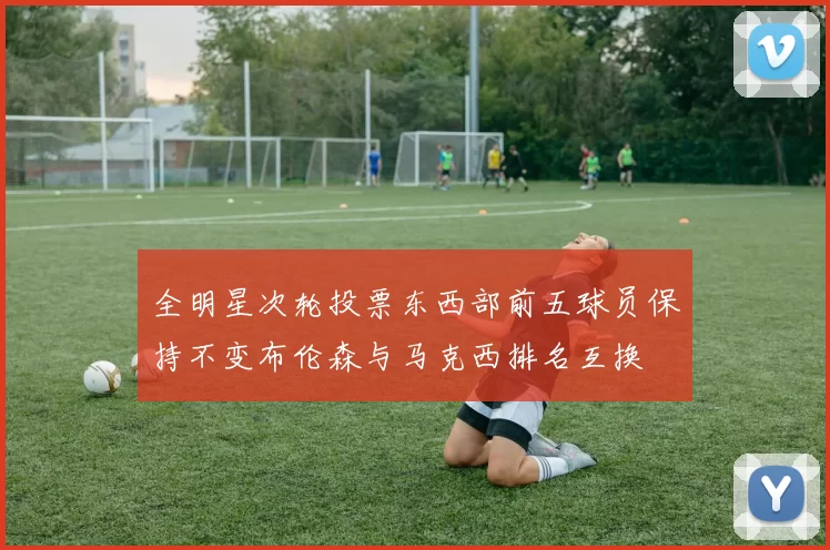 全明星次轮投票东西部前五球员保持不变布伦森与马克西排名互换