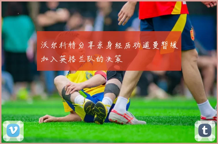沃尔科特分享亲身经历劝道曼暂缓加入英格兰队的决策